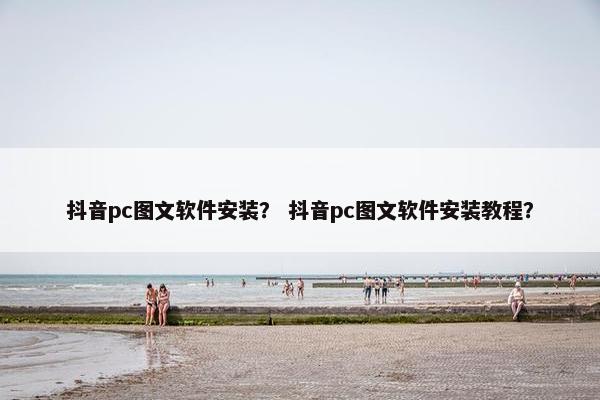 抖音pc图文软件安装？ 抖音pc图文软件安装教程？