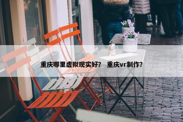 重庆哪里虚拟现实好？ 重庆vr制作？