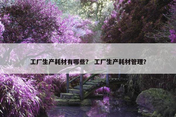 工厂生产耗材有哪些？ 工厂生产耗材管理？