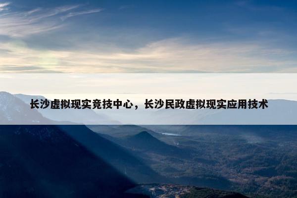 长沙虚拟现实竞技中心，长沙民政虚拟现实应用技术