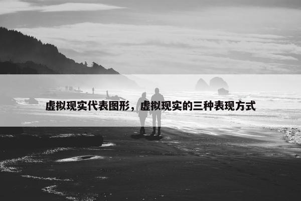 虚拟现实代表图形，虚拟现实的三种表现方式