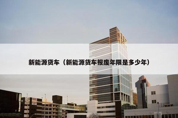 新能源货车（新能源货车报废年限是多少年）