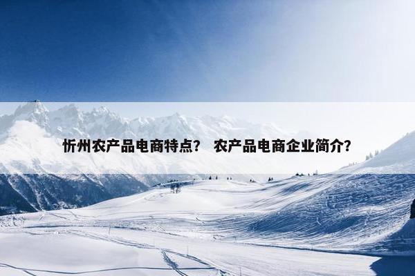忻州农产品电商特点？ 农产品电商企业简介？