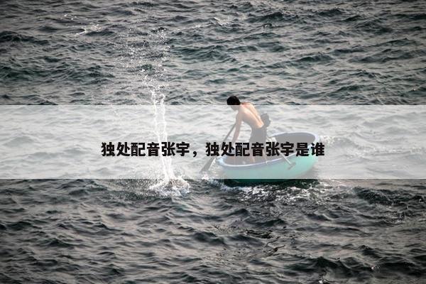 独处配音张宇，独处配音张宇是谁