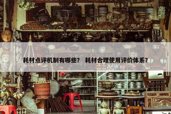 耗材点评机制有哪些？ 耗材合理使用评价体系？