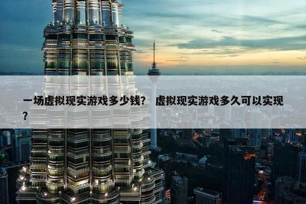 一场虚拟现实游戏多少钱？ 虚拟现实游戏多久可以实现？