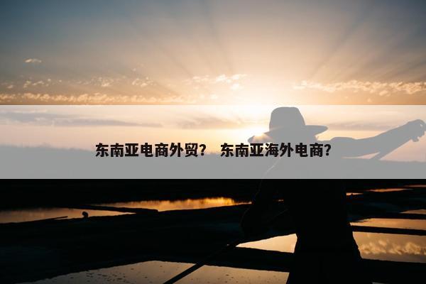 东南亚电商外贸？ 东南亚海外电商？