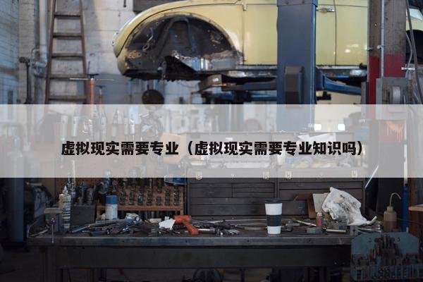虚拟现实需要专业（虚拟现实需要专业知识吗）