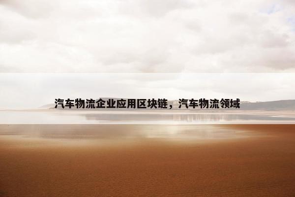 汽车物流企业应用区块链，汽车物流领域