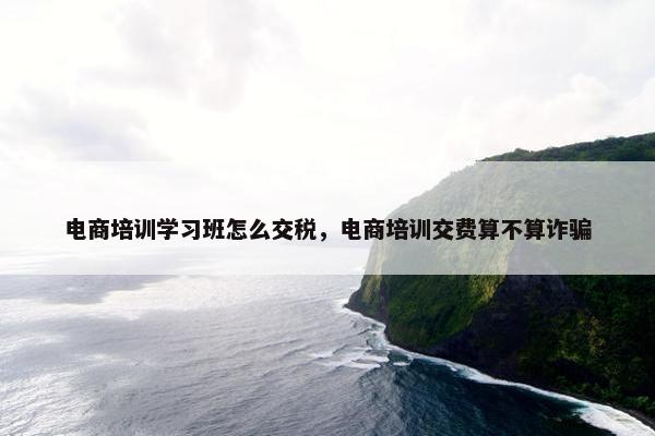 电商培训学习班怎么交税，电商培训交费算不算诈骗