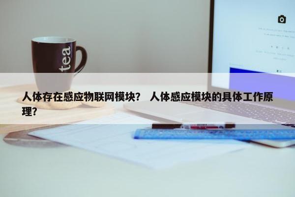 人体存在感应物联网模块？ 人体感应模块的具体工作原理？