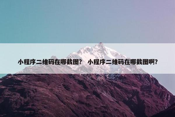 小程序二维码在哪截图？ 小程序二维码在哪截图啊？
