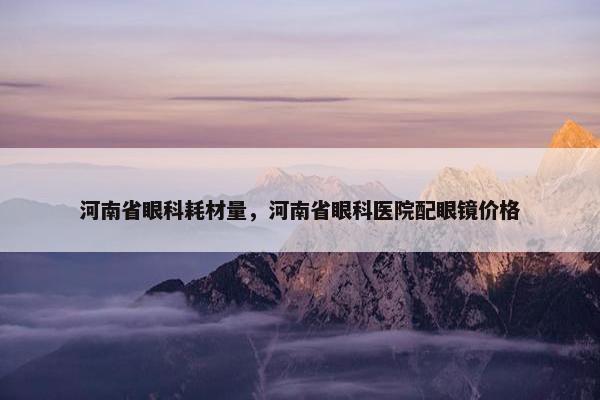 河南省眼科耗材量，河南省眼科医院配眼镜价格