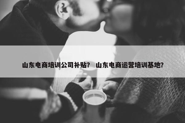 山东电商培训公司补贴？ 山东电商运营培训基地？