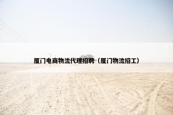 厦门电商物流代理招聘（厦门物流招工）