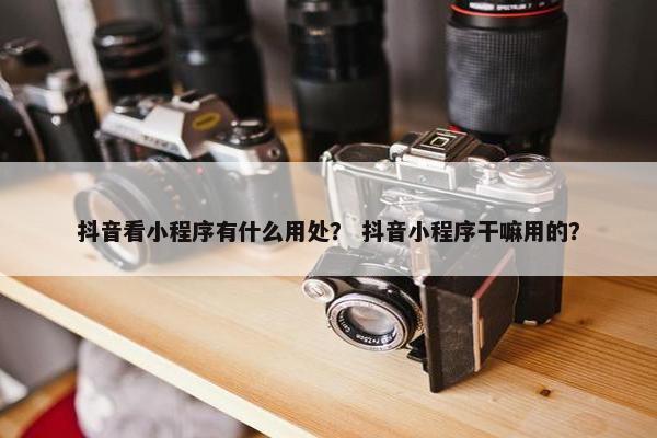 抖音看小程序有什么用处？ 抖音小程序干嘛用的？