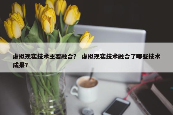 虚拟现实技术主要融合？ 虚拟现实技术融合了哪些技术成果？