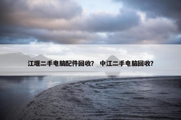 江堰二手电脑配件回收？ 中江二手电脑回收？