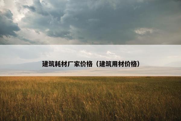 建筑耗材厂家价格（建筑用材价格）