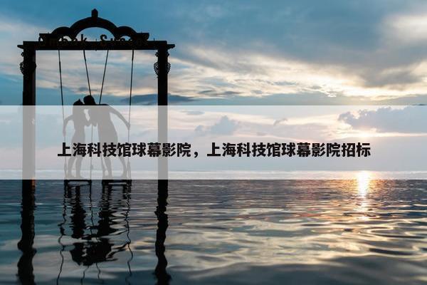 上海科技馆球幕影院，上海科技馆球幕影院招标