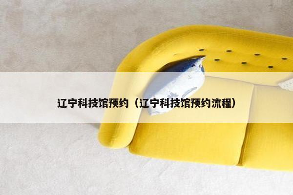 辽宁科技馆预约（辽宁科技馆预约流程）