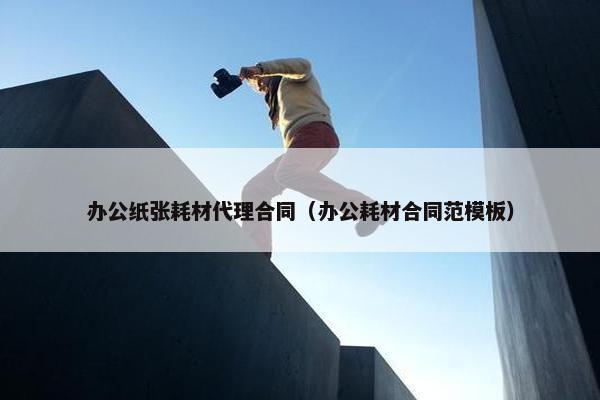 办公纸张耗材代理合同（办公耗材合同范模板）