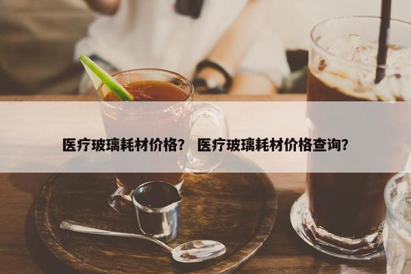 医疗玻璃耗材价格？ 医疗玻璃耗材价格查询？