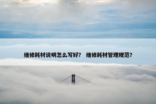维修耗材说明怎么写好？ 维修耗材管理规范？