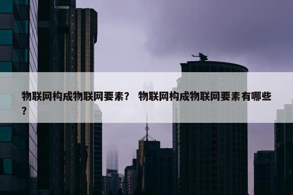 物联网构成物联网要素？ 物联网构成物联网要素有哪些？