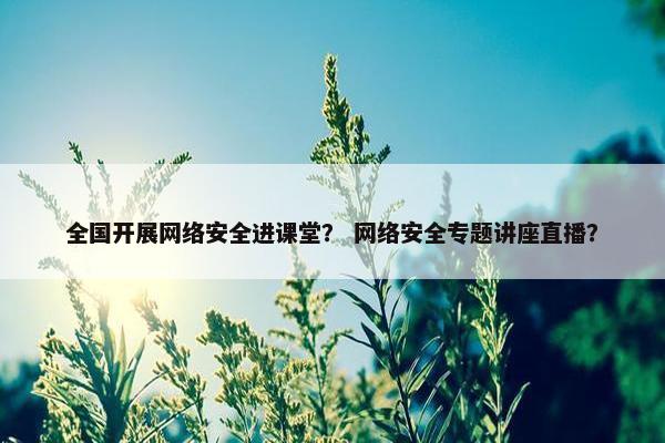 全国开展网络安全进课堂？ 网络安全专题讲座直播？