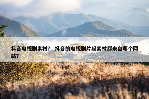 抖音电视剧素材？ 抖音的电视剧片段素材都来自哪个网站？