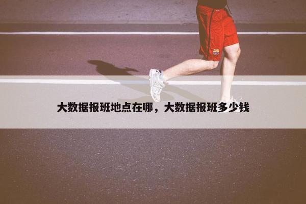 大数据报班地点在哪，大数据报班多少钱