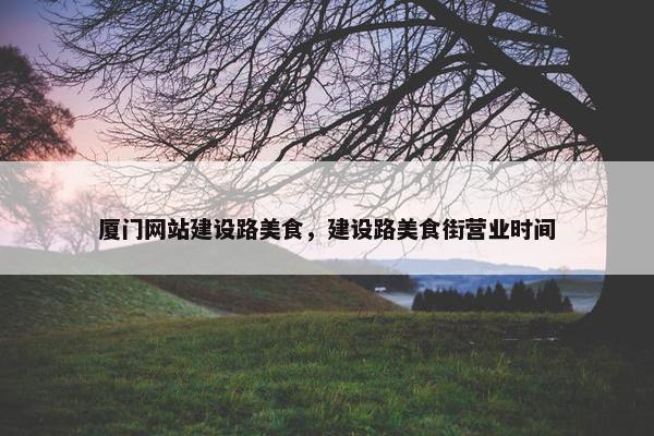 厦门网站建设路美食，建设路美食街营业时间