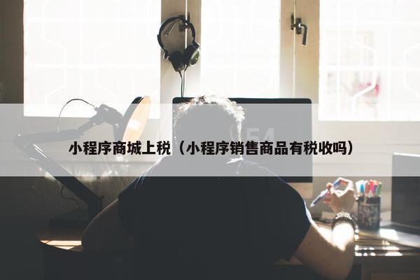 小程序商城上税（小程序销售商品有税收吗）
