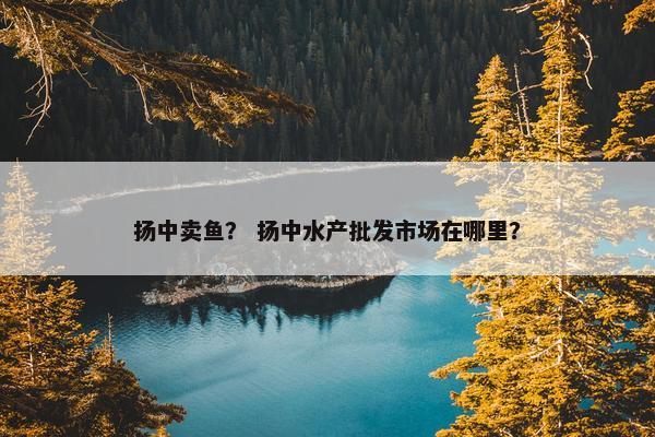 扬中卖鱼？ 扬中水产批发市场在哪里？