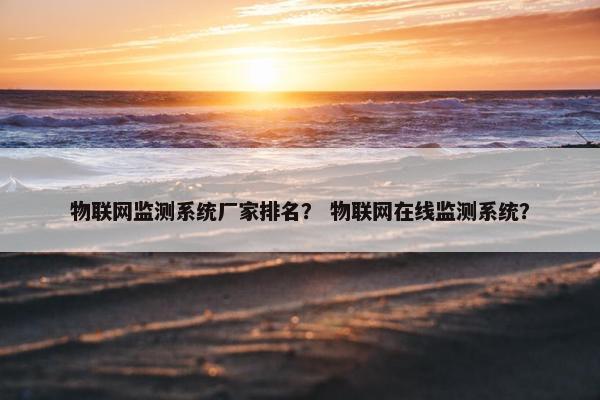 物联网监测系统厂家排名？ 物联网在线监测系统？