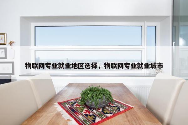 物联网专业就业地区选择，物联网专业就业城市