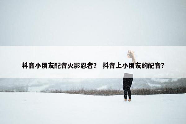 抖音小朋友配音火影忍者？ 抖音上小朋友的配音？
