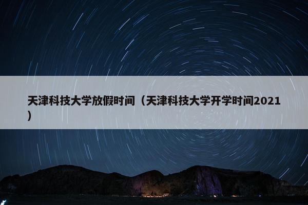 天津科技大学放假时间（天津科技大学开学时间2021）