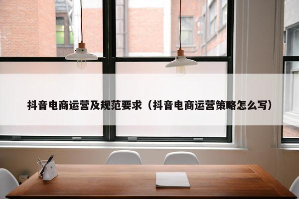 抖音电商运营及规范要求（抖音电商运营策略怎么写）
