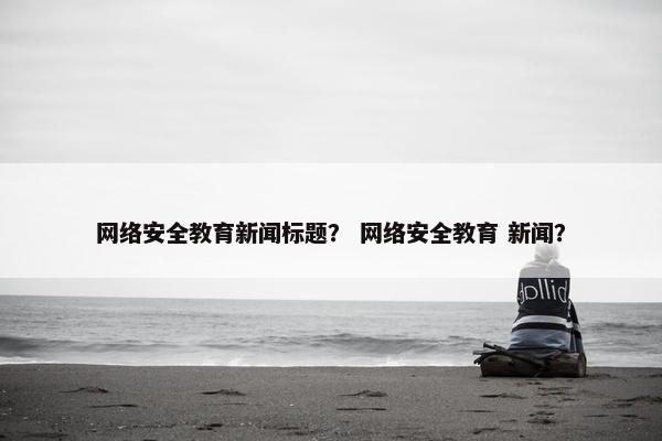 网络安全教育新闻标题？ 网络安全教育 新闻？