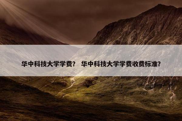 华中科技大学学费？ 华中科技大学学费收费标准？
