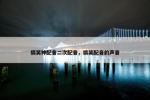 搞笑神配音二次配音，搞笑配音的声音