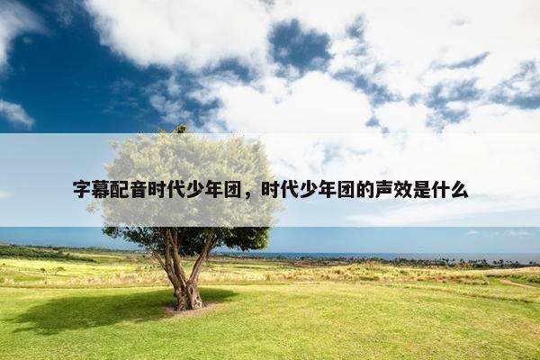 字幕配音时代少年团，时代少年团的声效是什么