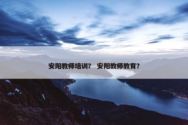 安阳教师培训？ 安阳教师教育？