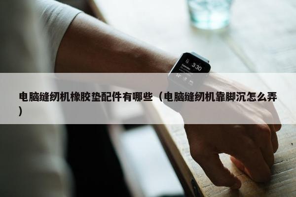 电脑缝纫机橡胶垫配件有哪些（电脑缝纫机靠脚沉怎么弄）
