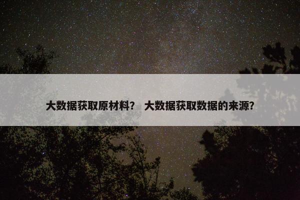 大数据获取原材料？ 大数据获取数据的来源？