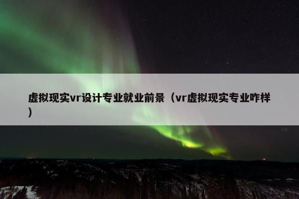 虚拟现实vr设计专业就业前景（vr虚拟现实专业咋样）