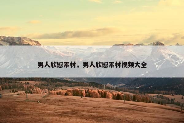 男人欣慰素材，男人欣慰素材视频大全