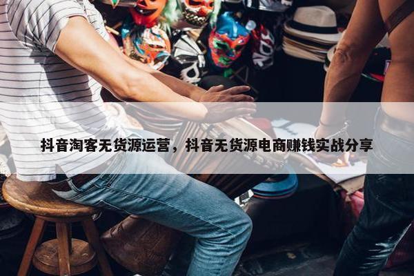 抖音淘客无货源运营，抖音无货源电商赚钱实战分享